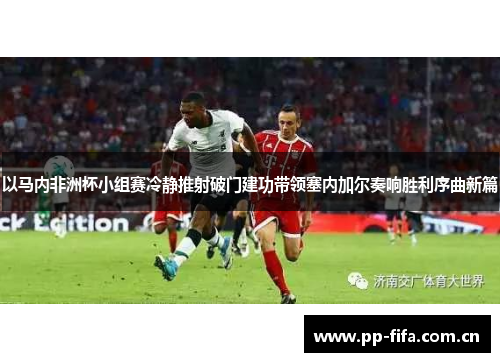 以马内非洲杯小组赛冷静推射破门建功带领塞内加尔奏响胜利序曲新篇 以马内非洲杯小组赛冷静推射破门建功带领塞内加尔奏响胜利序曲新篇